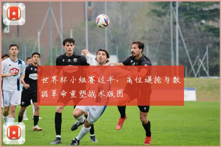 世界杯小组赛过半,高位逼抢与数据革命重塑战术版图 - 2026世界杯推荐